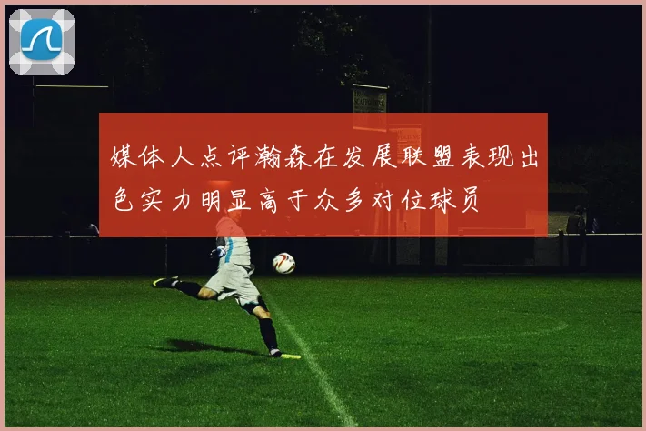 媒体人点评瀚森在发展联盟表现出色实力明显高于众多对位球员