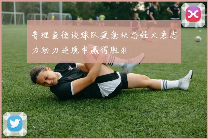 普理查德谈球队疲惫状态强大意志力助力逆境中赢得胜利