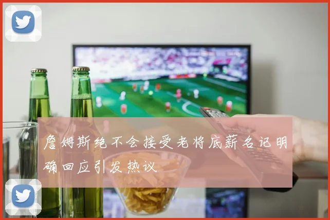 詹姆斯绝不会接受老将底薪名记明确回应引发热议