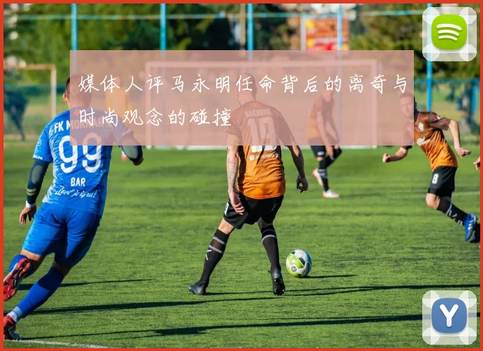 媒体人评马永明任命背后的离奇与时尚观念的碰撞