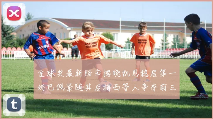 金球奖最新赔率揭晓凯恩稳居第一姆巴佩紧随其后梅西等人争夺前三名