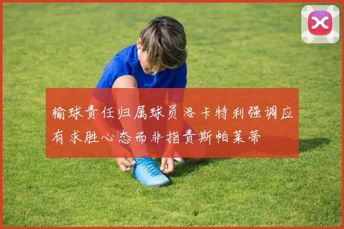 输球责任归属球员洛卡特利强调应有求胜心态而非指责斯帕莱蒂