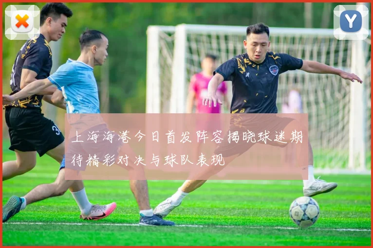 上海海港今日首发阵容揭晓球迷期待精彩对决与球队表现