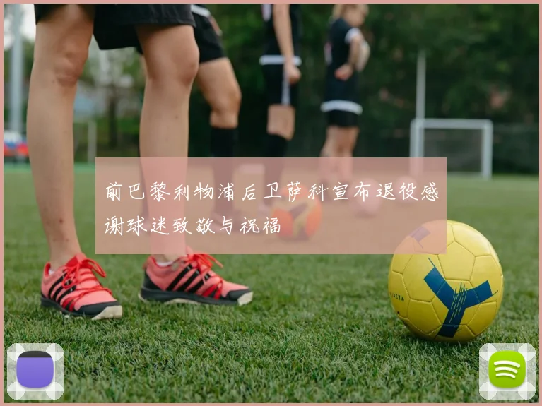 前巴黎利物浦后卫萨科宣布退役感谢球迷致敬与祝福