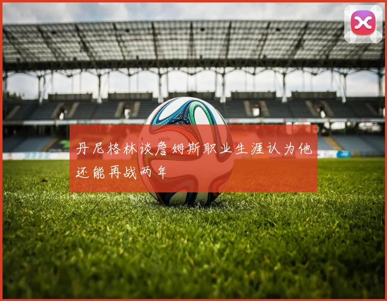 丹尼格林谈詹姆斯职业生涯认为他还能再战两年