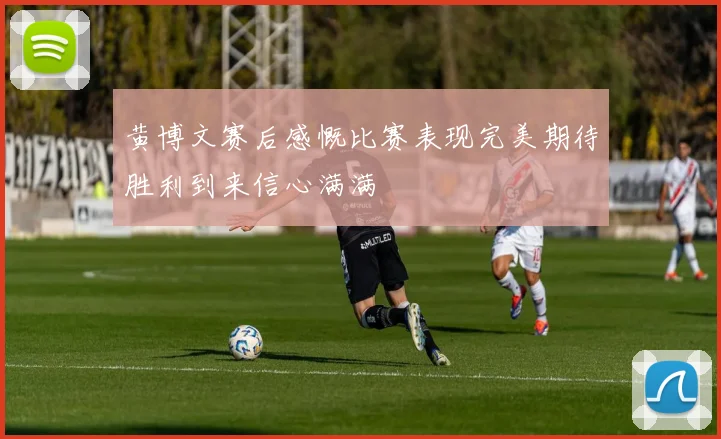 黄博文赛后感慨比赛表现完美期待胜利到来信心满满