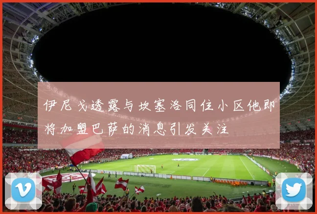伊尼戈透露与坎塞洛同住小区他即将加盟巴萨的消息引发关注