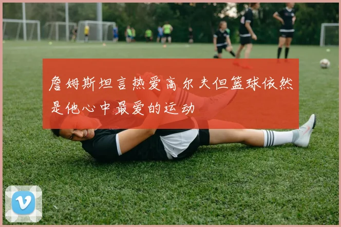 詹姆斯坦言热爱高尔夫但篮球依然是他心中最爱的运动