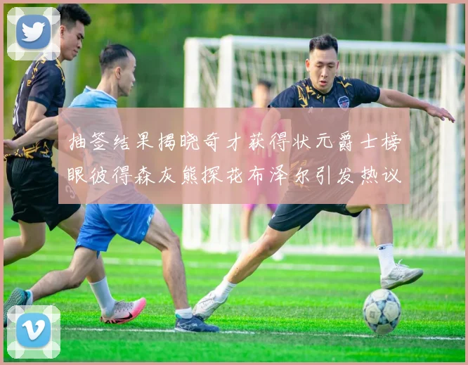 抽签结果揭晓奇才获得状元爵士榜眼彼得森灰熊探花布泽尔引发热议
