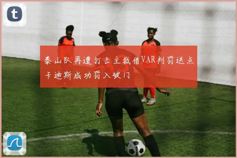 泰山队再遭打击主裁借VAR判罚送点卡迪斯成功罚入破门