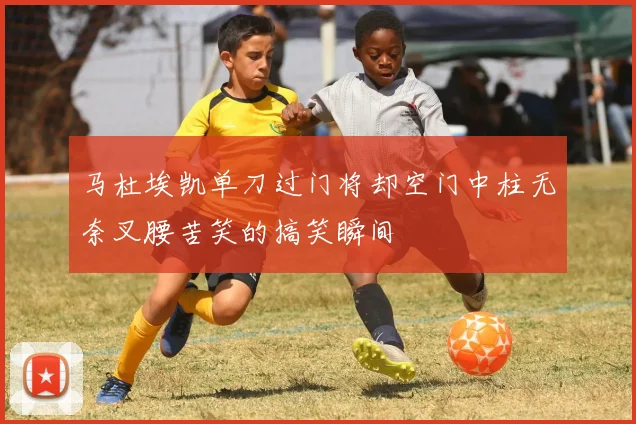 马杜埃凯单刀过门将却空门中柱无奈叉腰苦笑的搞笑瞬间