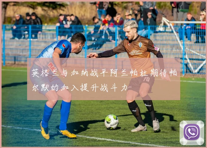 英格兰与加纳战平阿兰帕杜期待帕尔默的加入提升战斗力