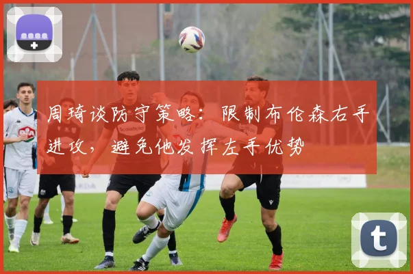 周琦谈防守策略：限制布伦森右手进攻，避免他发挥左手优势