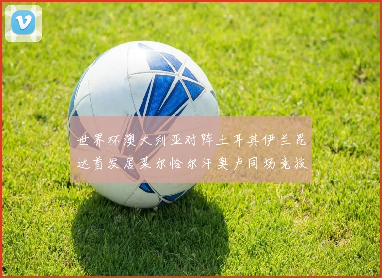 世界杯澳大利亚对阵土耳其伊兰昆达首发居莱尔恰尔汗奥卢同场竞技