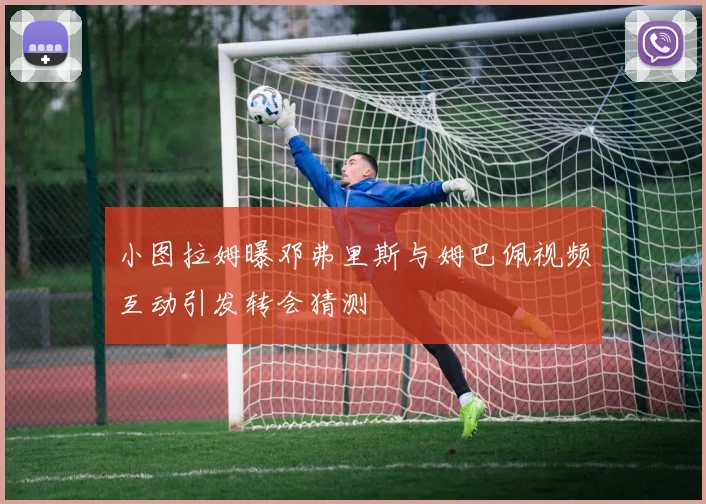 小图拉姆曝邓弗里斯与姆巴佩视频互动引发转会猜测