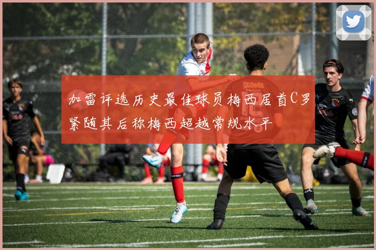 加雷评选历史最佳球员梅西居首C罗紧随其后称梅西超越常规水平