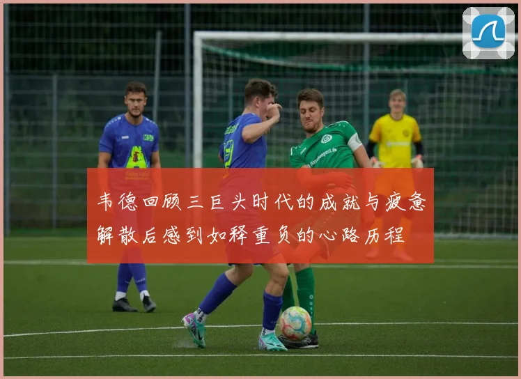 韦德回顾三巨头时代的成就与疲惫解散后感到如释重负的心路历程
