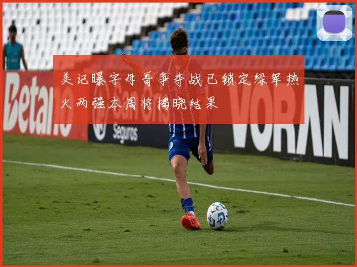 美记曝字母哥争夺战已锁定绿军热火两强本周将揭晓结果