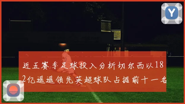近五赛季足球投入分析切尔西以182亿遥遥领先英超球队占据前十一名