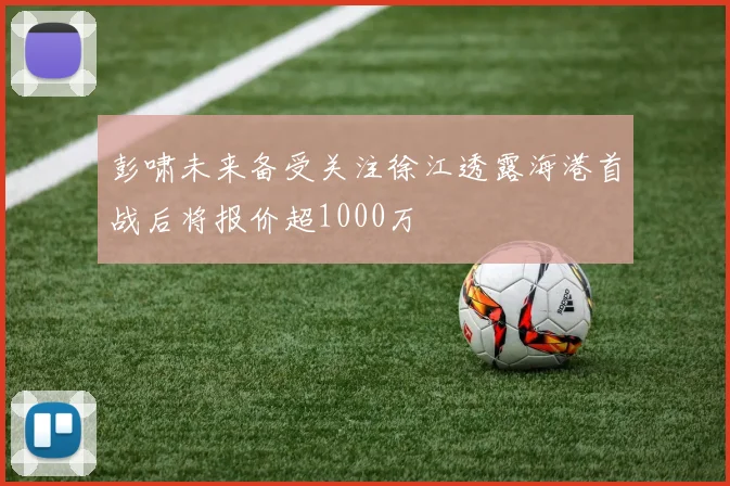 彭啸未来备受关注徐江透露海港首战后将报价超1000万