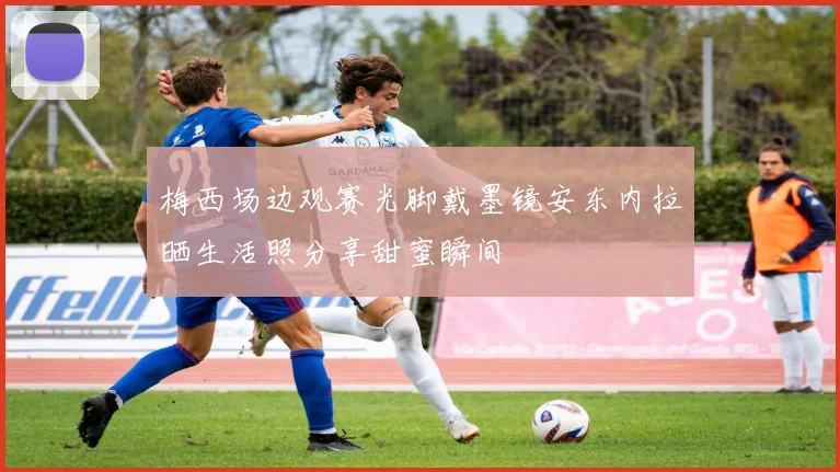 梅西场边观赛光脚戴墨镜安东内拉晒生活照分享甜蜜瞬间