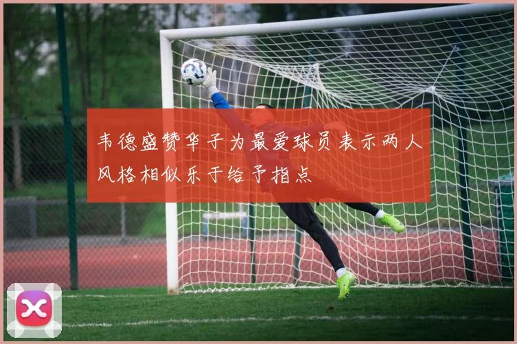 韦德盛赞华子为最爱球员表示两人风格相似乐于给予指点